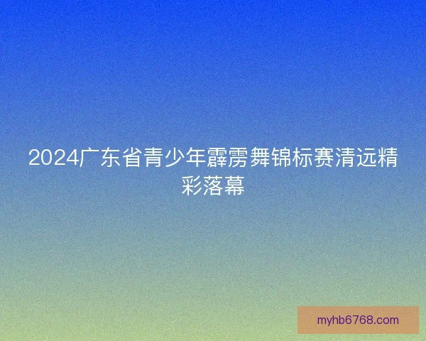 2024广东省青少年霹雳舞锦标赛清远精彩落幕