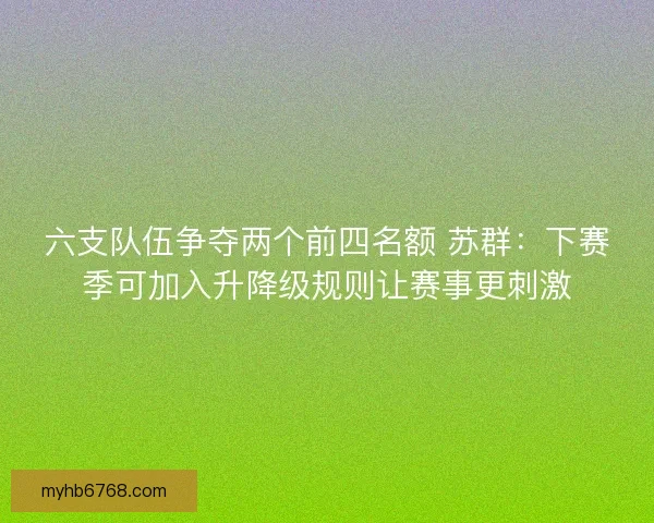 六支队伍争夺两个前四名额 苏群：下赛季可加入升降级规则让赛事更刺激