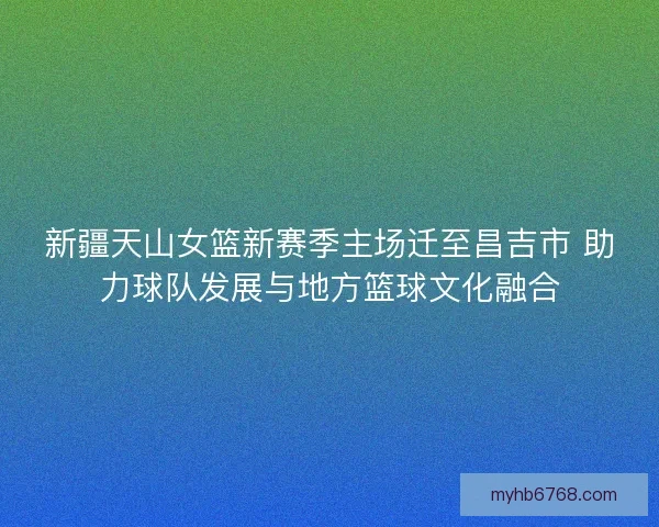 新疆天山女篮新赛季主场迁至昌吉市 助力球队发展与地方篮球文化融合